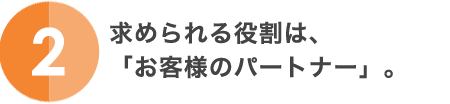 2.求められる役割は、「お客様のパートナー」。
