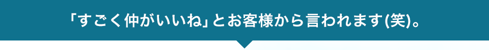 「すごく仲がいいね」とお客様から言われます(笑)。