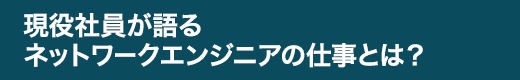 現役社員が語るネットワークエンジニアの仕事とは？