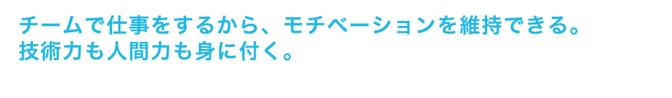 チームで仕事をするから、モチベーションを維持できる。技術力も人間力も身に付く。