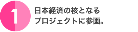 1.日本経済の核となるプロジェクトに参画。