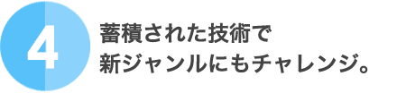 4.蓄積された技術で新ジャンルにもチャレンジ。