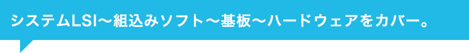 システムLSI～組込みソフト～基板～ハードウェアをカバー。
