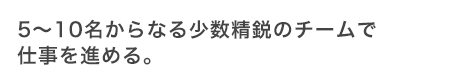 5〜10名の少数精鋭のチームで仕事を進める。
