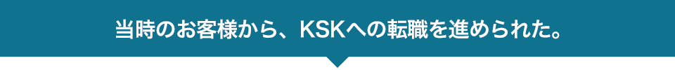 当時のお客様から、KSKへの転職を進められた。