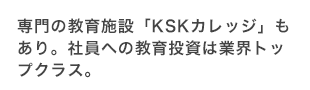 専門の教育施設「KSKカレッジ」もあり。社員への教育投資は業界トップクラス。