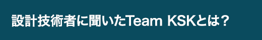 設計技術者に聞いたTeam KSKとは？